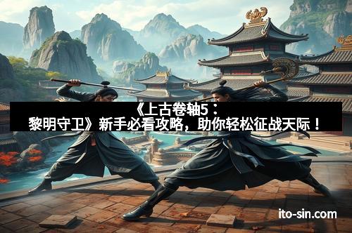 《上古卷轴5：黎明守卫》新手必看攻略，助你轻松征战天际！